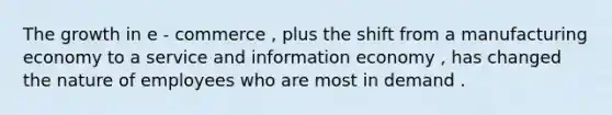 The growth in e - commerce , plus the shift from a manufacturing economy to a service and information economy , has changed the nature of employees who are most in demand .
