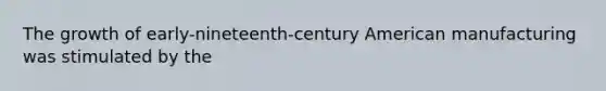 The growth of early-nineteenth-century American manufacturing was stimulated by the