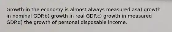 Growth in the economy is almost always measured asa) growth in nominal GDP.b) growth in real GDP.c) growth in measured GDP.d) the growth of personal disposable income.