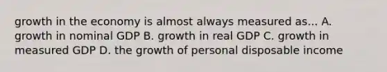 growth in the economy is almost always measured as... A. growth in nominal GDP B. growth in real GDP C. growth in measured GDP D. the growth of personal disposable income