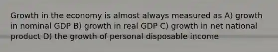 Growth in the economy is almost always measured as A) growth in nominal GDP B) growth in real GDP C) growth in net national product D) the growth of personal disposable income