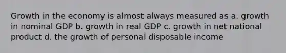 Growth in the economy is almost always measured as a. growth in nominal GDP b. growth in real GDP c. growth in net national product d. the growth of personal disposable income