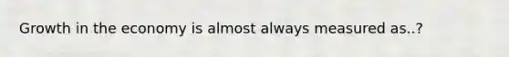 Growth in the economy is almost always measured as..?