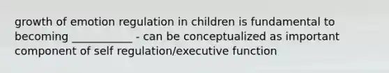 growth of emotion regulation in children is fundamental to becoming ___________ - can be conceptualized as important component of self regulation/executive function