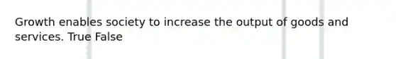 Growth enables society to increase the output of goods and services. True False