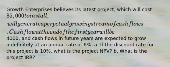 Growth Enterprises believes its latest project, which will cost 85,000 to install, will generate a perpetual growing stream of cash flows. Cash flow at the end of the first year will be4000, and cash flows in future years are expected to grow indefinitely at an annual rate of 6%. a. If the discount rate for this project is 10%, what is the project NPV? b. What is the project IRR?