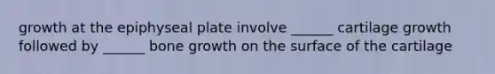 growth at the epiphyseal plate involve ______ cartilage growth followed by ______ bone growth on the surface of the cartilage