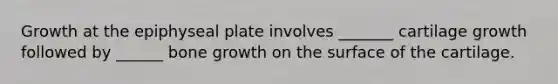 Growth at the epiphyseal plate involves _______ cartilage growth followed by ______ bone growth on the surface of the cartilage.