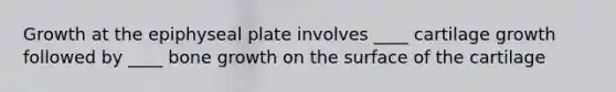 Growth at the epiphyseal plate involves ____ cartilage growth followed by ____ bone growth on the surface of the cartilage