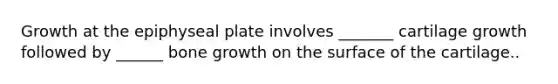 Growth at the epiphyseal plate involves _______ cartilage growth followed by ______ <a href='https://www.questionai.com/knowledge/ki4t7AlC39-bone-growth' class='anchor-knowledge'>bone growth</a> on the surface of the cartilage..