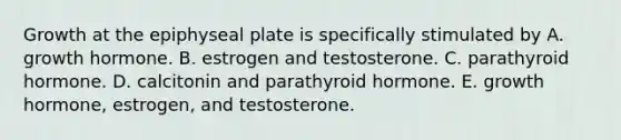 Growth at the epiphyseal plate is specifically stimulated by A. growth hormone. B. estrogen and testosterone. C. parathyroid hormone. D. calcitonin and parathyroid hormone. E. growth hormone, estrogen, and testosterone.