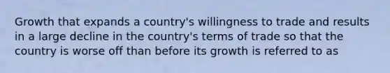 Growth that expands a country's willingness to trade and results in a large decline in the country's terms of trade so that the country is worse off than before its growth is referred to as