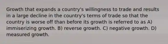 Growth that expands a country's willingness to trade and results in a large decline in the country's terms of trade so that the country is worse off than before its growth is referred to as A) immiserizing growth. B) reverse growth. C) negative growth. D) measured growth.