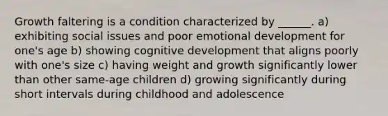 Growth faltering is a condition characterized by ______. a) exhibiting social issues and poor emotional development for one's age b) showing cognitive development that aligns poorly with one's size c) having weight and growth significantly lower than other same-age children d) growing significantly during short intervals during childhood and adolescence