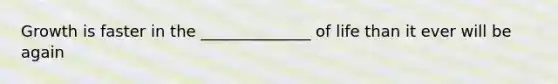 Growth is faster in the ______________ of life than it ever will be again