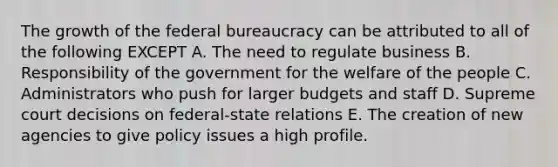 The growth of the federal bureaucracy can be attributed to all of the following EXCEPT A. The need to regulate business B. Responsibility of the government for the welfare of the people C. Administrators who push for larger budgets and staff D. Supreme court decisions on federal-state relations E. The creation of new agencies to give policy issues a high profile.