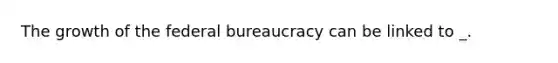 The growth of the federal bureaucracy can be linked to _.