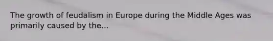 The growth of feudalism in Europe during the Middle Ages was primarily caused by the...