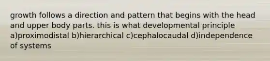 growth follows a direction and pattern that begins with the head and upper body parts. this is what developmental principle a)proximodistal b)hierarchical c)cephalocaudal d)independence of systems