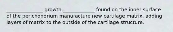 _______________ growth,_____________ found on the inner surface of the perichondrium manufacture new cartilage matrix, adding layers of matrix to the outside of the cartilage structure.