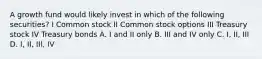 A growth fund would likely invest in which of the following securities? I Common stock II Common stock options III Treasury stock IV Treasury bonds A. I and II only B. III and IV only C. I, II, III D. I, II, III, IV
