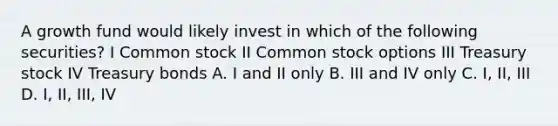 A growth fund would likely invest in which of the following securities? I Common stock II Common stock options III Treasury stock IV Treasury bonds A. I and II only B. III and IV only C. I, II, III D. I, II, III, IV