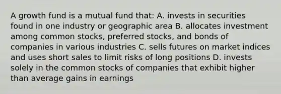 A growth fund is a mutual fund that: A. invests in securities found in one industry or geographic area B. allocates investment among common stocks, preferred stocks, and bonds of companies in various industries C. sells futures on market indices and uses short sales to limit risks of long positions D. invests solely in the common stocks of companies that exhibit higher than average gains in earnings