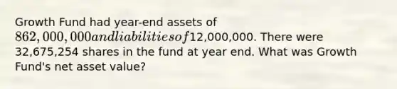 Growth Fund had year-end assets of 862,000,000 and liabilities of12,000,000. There were 32,675,254 shares in the fund at year end. What was Growth Fund's net asset value?