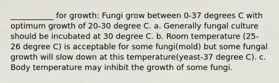 ___________ for growth: Fungi grow between 0-37 degrees C with optimum growth of 20-30 degree C. a. Generally fungal culture should be incubated at 30 degree C. b. Room temperature (25-26 degree C) is acceptable for some fungi(mold) but some fungal growth will slow down at this temperature(yeast-37 degree C). c. Body temperature may inhibit the growth of some fungi.