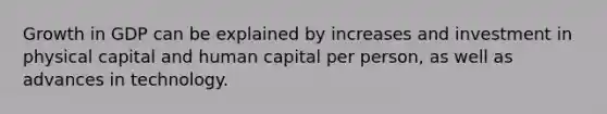 Growth in GDP can be explained by increases and investment in physical capital and human capital per person, as well as advances in technology.