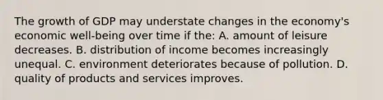 The growth of GDP may understate changes in the economy's economic well-being over time if the: A. amount of leisure decreases. B. distribution of income becomes increasingly unequal. C. environment deteriorates because of pollution. D. quality of products and services improves.