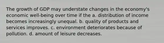 The growth of GDP may understate changes in the economy's economic well-being over time if the a. distribution of income becomes increasingly unequal. b. quality of products and services improves. c. environment deteriorates because of pollution. d. amount of leisure decreases.