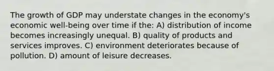 The growth of GDP may understate changes in the economy's economic well-being over time if the: A) distribution of income becomes increasingly unequal. B) quality of products and services improves. C) environment deteriorates because of pollution. D) amount of leisure decreases.