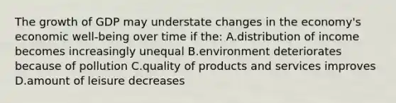 The growth of GDP may understate changes in the economy's economic well-being over time if the: A.distribution of income becomes increasingly unequal B.environment deteriorates because of pollution C.quality of products and services improves D.amount of leisure decreases