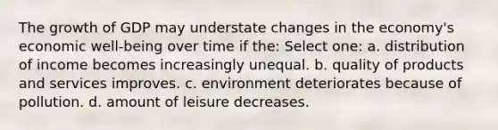 The growth of GDP may understate changes in the economy's economic well-being over time if the: Select one: a. distribution of income becomes increasingly unequal. b. quality of products and services improves. c. environment deteriorates because of pollution. d. amount of leisure decreases.