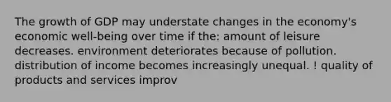 The growth of GDP may understate changes in the economy's economic well-being over time if the: amount of leisure decreases. environment deteriorates because of pollution. distribution of income becomes increasingly unequal. ! quality of products and services improv