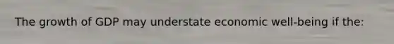 The growth of GDP may understate economic well-being if the: