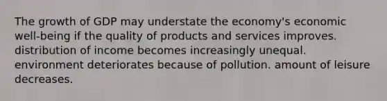 The growth of GDP may understate the economy's economic well-being if the quality of products and services improves. distribution of income becomes increasingly unequal. environment deteriorates because of pollution. amount of leisure decreases.