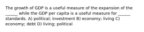 The growth of GDP is a useful measure of the expansion of the ______ while the GDP per capita is a useful measure for ______ standards. A) political; investment B) economy; living C) economy; debt D) living; political