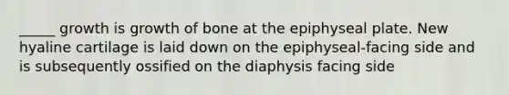 _____ growth is growth of bone at the epiphyseal plate. New hyaline cartilage is laid down on the epiphyseal-facing side and is subsequently ossified on the diaphysis facing side