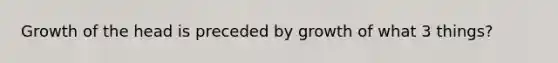 Growth of the head is preceded by growth of what 3 things?