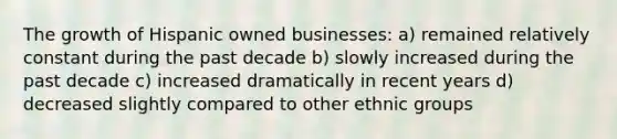 The growth of Hispanic owned businesses: a) remained relatively constant during the past decade b) slowly increased during the past decade c) increased dramatically in recent years d) decreased slightly compared to other ethnic groups