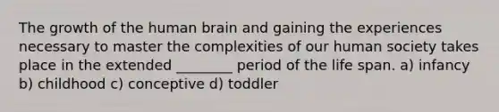 The growth of the human brain and gaining the experiences necessary to master the complexities of our human society takes place in the extended ________ period of the life span. a) infancy b) childhood c) conceptive d) toddler