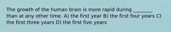 The growth of the human brain is more rapid during ________ than at any other time. A) the first year B) the first four years C) the first three years D) the first five years​