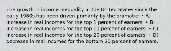 The growth in income inequality in the United States since the early 1980s has been driven primarily by the dramatic: • A) increase in real incomes for the top 1 percent of earners. • B) increase in real incomes for the top 10 percent of earners. • C) increase in real incomes for the top 20 percent of earners. • D) decrease in real incomes for the bottom 20 percent of earners.