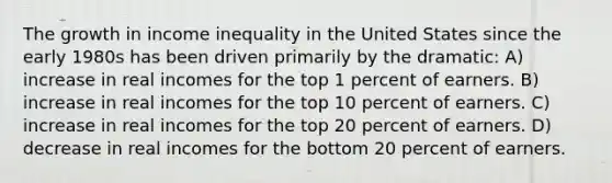 The growth in income inequality in the United States since the early 1980s has been driven primarily by the dramatic: A) increase in real incomes for the top 1 percent of earners. B) increase in real incomes for the top 10 percent of earners. C) increase in real incomes for the top 20 percent of earners. D) decrease in real incomes for the bottom 20 percent of earners.