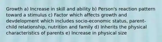 Growth a) Increase in skill and ability b) Person's reaction pattern toward a stimulus c) Factor which affects growth and devdelopment which includes socio-economic status, parent-child relationship, nutrition and family d) Inherits the physical characteristics of parents e) Increase in physical size