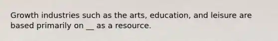 Growth industries such as the arts, education, and leisure are based primarily on __ as a resource.