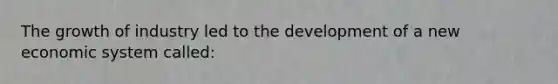 The growth of industry led to the development of a new economic system called: