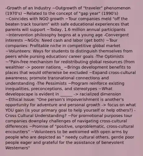 -Growth of an Industry ~Outgrowth of "traveler" phenomenon (1970's) ~Related to the concept of "gap year" (1990's) ~Coincides with NGO growth ~Tour companies meld "off the beaten track tourism" with safe educational experiences that parents will support ~Today, 1.6 million annual participants ~Intervention philosophy begins at a young age -Convergent interests ~NGOs: Need cash and labor (get both) ~Tour companies: Profitable niche in competitive global market ~Volunteers: Ways for students to distinguish themselves from peers while pursing education/ career goals -The Optimists ~"Pain-free mechanism for redistributing global resources (from wealthier -> poorer nations_ ~Brings development benefits to places that would otherwise be excluded ~Expand cross-cultural awareness; promote transnational connections and understanding -The Pessimists ~Program reinforce existing inequalities, preconceptions, and stereotypes ~What developscape is evident in ______ -> racialized dimension ~Ethical Issue: "One person's impoverishment is another's opportunity for adventure and personal growth -> focus on what YOU gain (is your primary goal to help yourself or help others?) -Cross Cultural Understanding? ~For promotional purposes tour companies downplay challenges of navigating cross-cultural differences ~Promise of "positive, unproblematic, cross-cultural encounters" ~Volunteers to be welcomed with open arms by people who are depicted as " needy cultural others, gentle poor people eager and grateful for the assistance of benevolent Westerners"